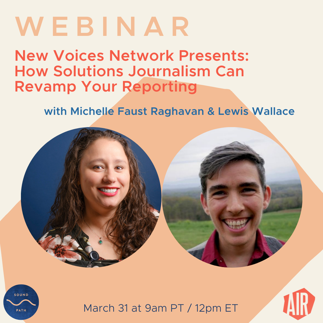 Webinar: New Voices Network Presents: How Solutions Journalism Can Revamp Your Reporting with Michelle Faust Raghavan and Lewis Wallace. March 31 at 9am PT / 12pm ET on SoundPath, AIR